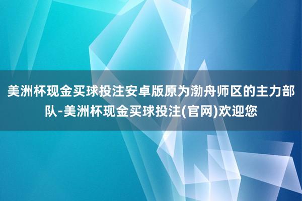美洲杯现金买球投注安卓版原为渤舟师区的主力部队-美洲杯现金买球投注(官网)欢迎您