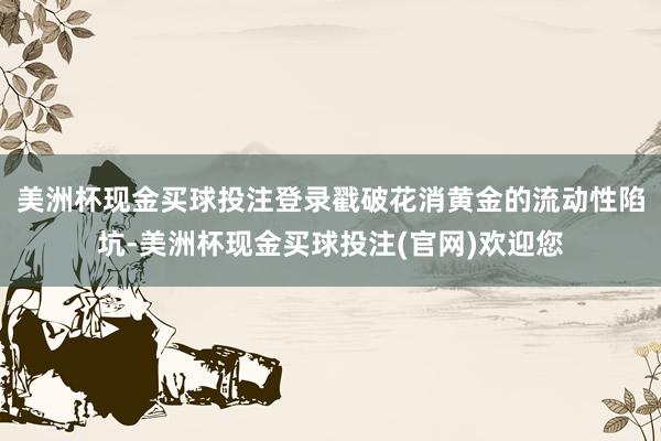 美洲杯现金买球投注登录戳破花消黄金的流动性陷坑-美洲杯现金买球投注(官网)欢迎您