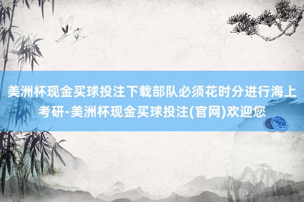 美洲杯现金买球投注下载部队必须花时分进行海上考研-美洲杯现金买球投注(官网)欢迎您
