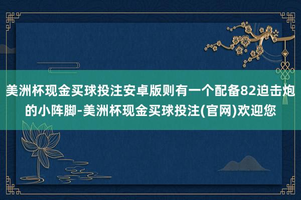 美洲杯现金买球投注安卓版则有一个配备82迫击炮的小阵脚-美洲杯现金买球投注(官网)欢迎您