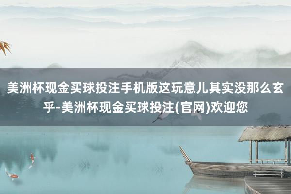 美洲杯现金买球投注手机版这玩意儿其实没那么玄乎-美洲杯现金买球投注(官网)欢迎您