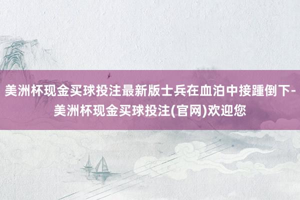 美洲杯现金买球投注最新版士兵在血泊中接踵倒下-美洲杯现金买球投注(官网)欢迎您