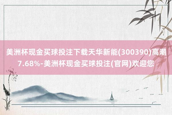 美洲杯现金买球投注下载天华新能(300390)高潮7.68%-美洲杯现金买球投注(官网)欢迎您
