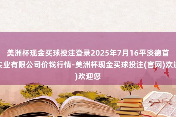 美洲杯现金买球投注登录2025年7月16平淡德首衡实业有限公司价钱行情-美洲杯现金买球投注(官网)欢迎您