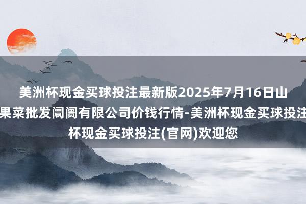 美洲杯现金买球投注最新版2025年7月16日山西省朔州大运果菜批发阛阓有限公司价钱行情-美洲杯现金买球投注(官网)欢迎您