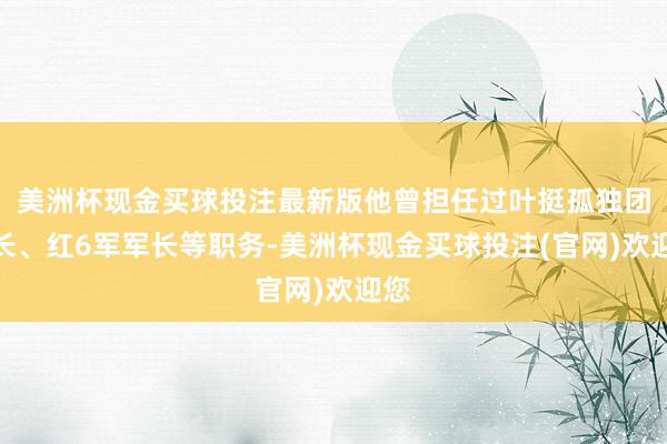 美洲杯现金买球投注最新版他曾担任过叶挺孤独团营长、红6军军长等职务-美洲杯现金买球投注(官网)欢迎您