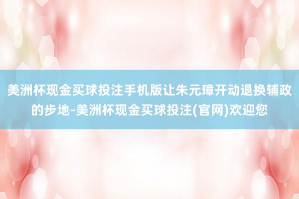 美洲杯现金买球投注手机版让朱元璋开动退换辅政的步地-美洲杯现金买球投注(官网)欢迎您