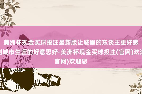 美洲杯现金买球投注最新版让城里的东谈主更好感受到城市生涯的好意思好-美洲杯现金买球投注(官网)欢迎您