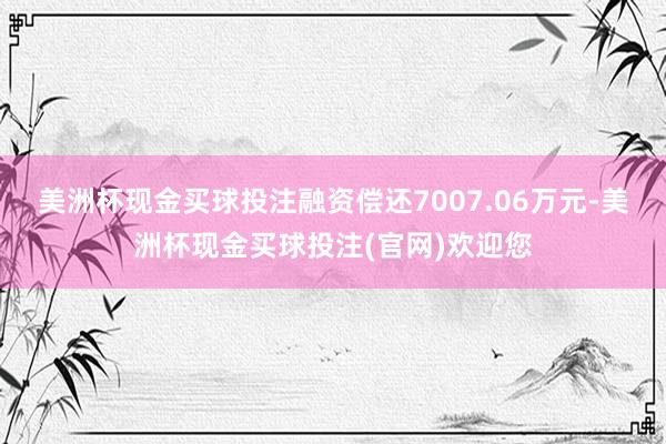 美洲杯现金买球投注融资偿还7007.06万元-美洲杯现金买球投注(官网)欢迎您