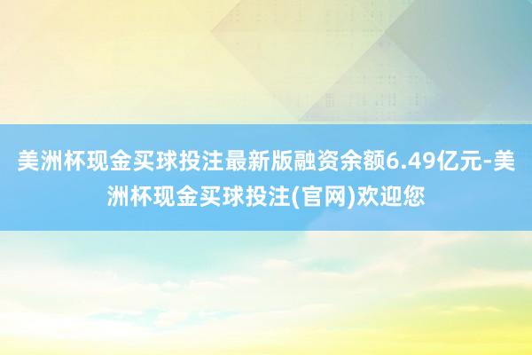 美洲杯现金买球投注最新版融资余额6.49亿元-美洲杯现金买球投注(官网)欢迎您