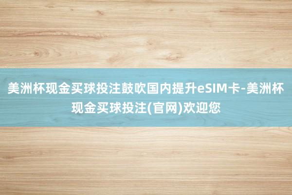 美洲杯现金买球投注鼓吹国内提升eSIM卡-美洲杯现金买球投注(官网)欢迎您