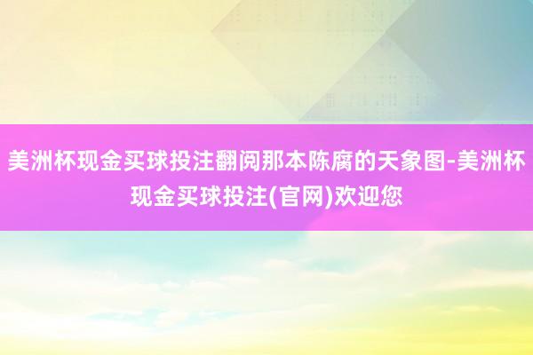 美洲杯现金买球投注翻阅那本陈腐的天象图-美洲杯现金买球投注(官网)欢迎您