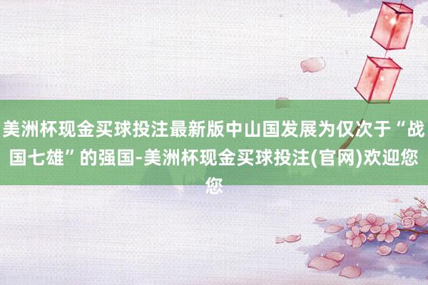 美洲杯现金买球投注最新版中山国发展为仅次于“战国七雄”的强国-美洲杯现金买球投注(官网)欢迎您