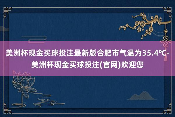 美洲杯现金买球投注最新版合肥市气温为35.4℃-美洲杯现金买球投注(官网)欢迎您