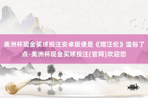 美洲杯现金买球投注安卓版便是《赠汪伦》滥俗了点-美洲杯现金买球投注(官网)欢迎您
