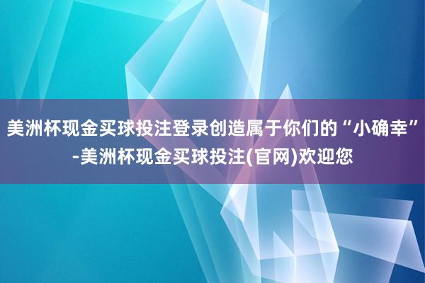 美洲杯现金买球投注登录创造属于你们的“小确幸”-美洲杯现金买球投注(官网)欢迎您