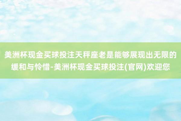 美洲杯现金买球投注天秤座老是能够展现出无限的缓和与怜惜-美洲杯现金买球投注(官网)欢迎您