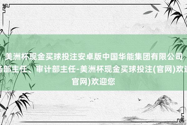 美洲杯现金买球投注安卓版中国华能集团有限公司财务部主任、审计部主任-美洲杯现金买球投注(官网)欢迎您