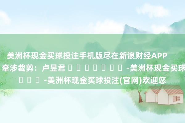 美洲杯现金买球投注手机版尽在新浪财经APP            						牵涉裁剪：卢昱君 							-美洲杯现金买球投注(官网)欢迎您