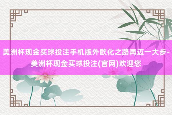美洲杯现金买球投注手机版外欧化之路再迈一大步-美洲杯现金买球投注(官网)欢迎您