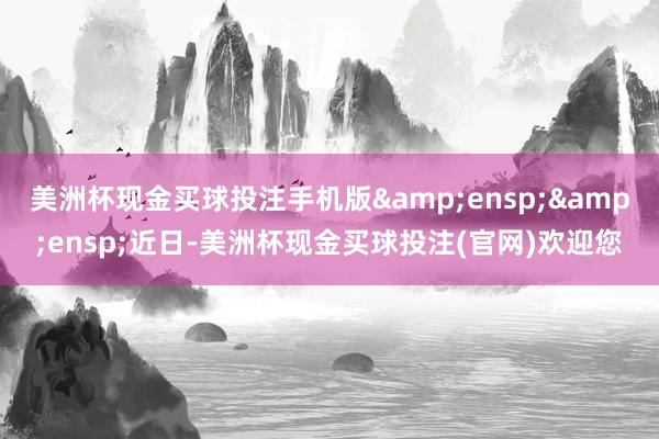 美洲杯现金买球投注手机版  近日-美洲杯现金买球投注(官网)欢迎您