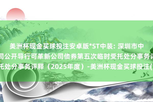 美洲杯现金买球投注安卓版*ST中装: 深圳市中装确立集团股份有限公司公开导行可革新公司债券第五次临时受托处分事务评释（2025年度）-美洲杯现金买球投注(官网)欢迎您