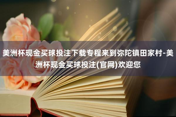 美洲杯现金买球投注下载专程来到弥陀镇田家村-美洲杯现金买球投注(官网)欢迎您