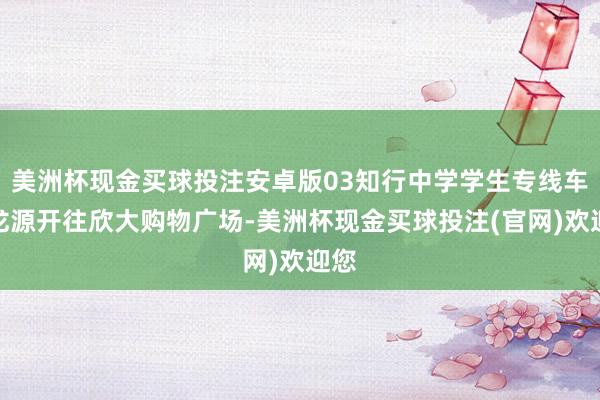 美洲杯现金买球投注安卓版03知行中学学生专线车由龙源开往欣大购物广场-美洲杯现金买球投注(官网)欢迎您