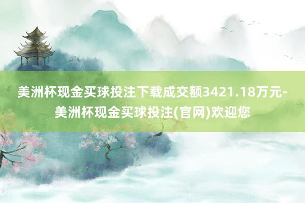 美洲杯现金买球投注下载成交额3421.18万元-美洲杯现金买球投注(官网)欢迎您