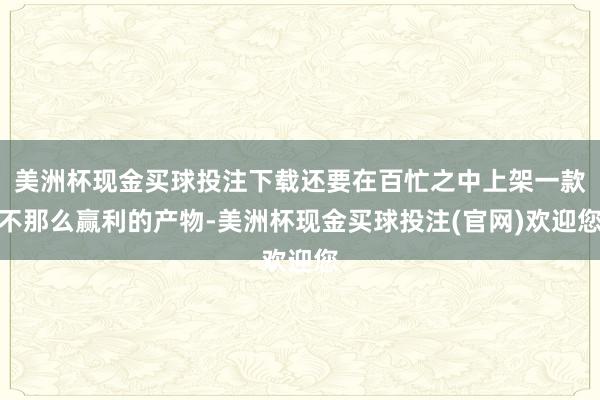 美洲杯现金买球投注下载还要在百忙之中上架一款不那么赢利的产物-美洲杯现金买球投注(官网)欢迎您