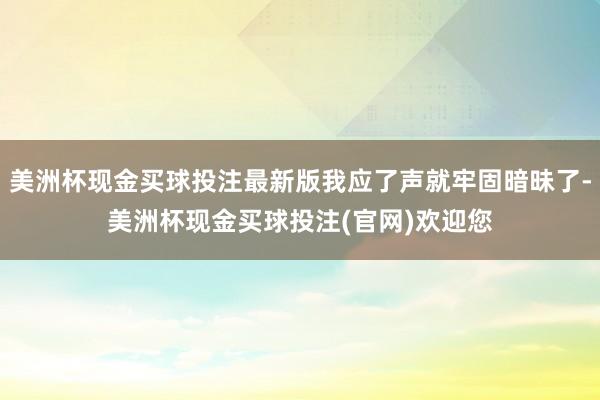 美洲杯现金买球投注最新版我应了声就牢固暗昧了-美洲杯现金买球投注(官网)欢迎您