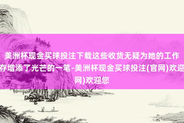 美洲杯现金买球投注下载这些收货无疑为她的工作生存增添了光芒的一笔-美洲杯现金买球投注(官网)欢迎您