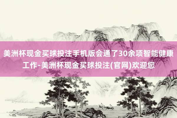 美洲杯现金买球投注手机版会通了30余项智能健康工作-美洲杯现金买球投注(官网)欢迎您