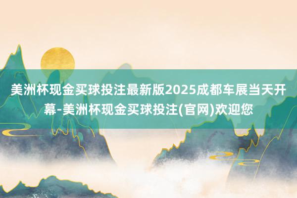 美洲杯现金买球投注最新版2025成都车展当天开幕-美洲杯现金买球投注(官网)欢迎您