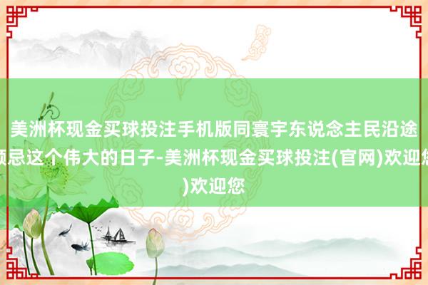美洲杯现金买球投注手机版同寰宇东说念主民沿途顾忌这个伟大的日子-美洲杯现金买球投注(官网)欢迎您