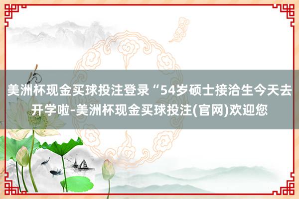 美洲杯现金买球投注登录“54岁硕士接洽生今天去开学啦-美洲杯现金买球投注(官网)欢迎您