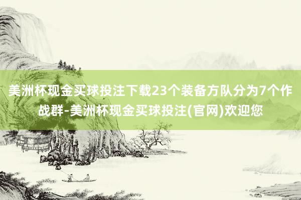 美洲杯现金买球投注下载23个装备方队分为7个作战群-美洲杯现金买球投注(官网)欢迎您