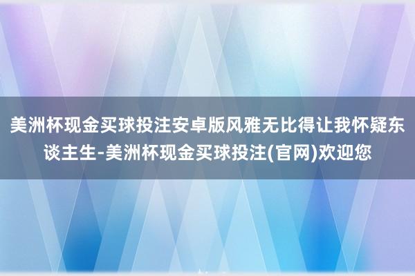 美洲杯现金买球投注安卓版风雅无比得让我怀疑东谈主生-美洲杯现金买球投注(官网)欢迎您