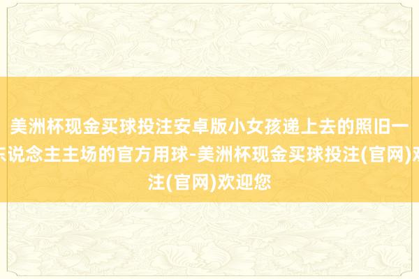 美洲杯现金买球投注安卓版小女孩递上去的照旧一个湖东说念主主场的官方用球-美洲杯现金买球投注(官网)欢迎您