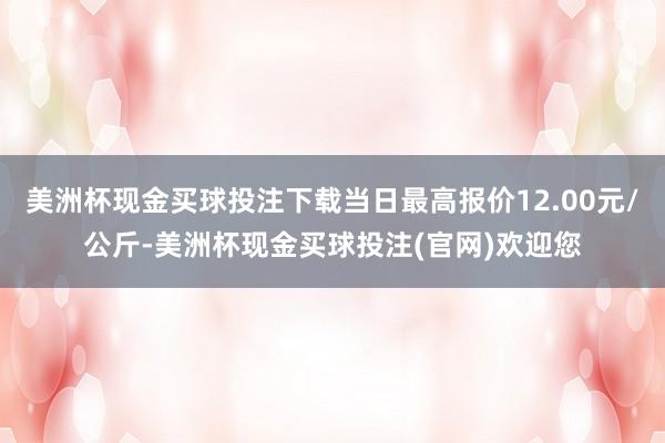 美洲杯现金买球投注下载当日最高报价12.00元/公斤-美洲杯现金买球投注(官网)欢迎您