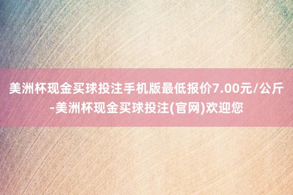 美洲杯现金买球投注手机版最低报价7.00元/公斤-美洲杯现金买球投注(官网)欢迎您