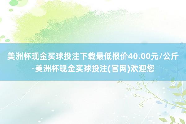 美洲杯现金买球投注下载最低报价40.00元/公斤-美洲杯现金买球投注(官网)欢迎您