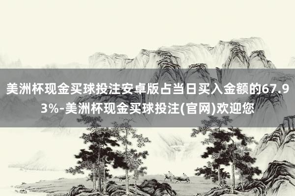 美洲杯现金买球投注安卓版占当日买入金额的67.93%-美洲杯现金买球投注(官网)欢迎您