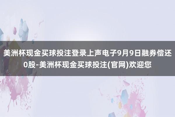 美洲杯现金买球投注登录上声电子9月9日融券偿还0股-美洲杯现金买球投注(官网)欢迎您