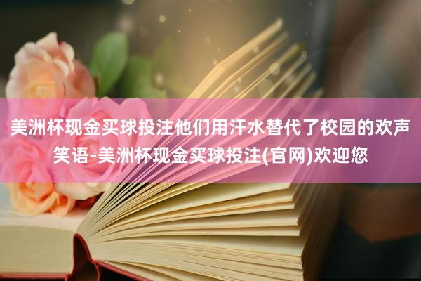 美洲杯现金买球投注他们用汗水替代了校园的欢声笑语-美洲杯现金买球投注(官网)欢迎您