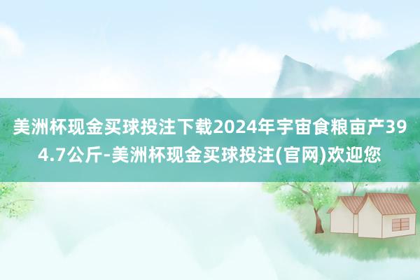美洲杯现金买球投注下载2024年宇宙食粮亩产394.7公斤-美洲杯现金买球投注(官网)欢迎您