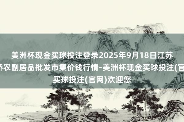 美洲杯现金买球投注登录2025年9月18日江苏苏州南环桥农副居品批发市集价钱行情-美洲杯现金买球投注(官网)欢迎您