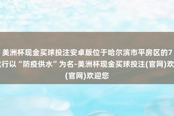 美洲杯现金买球投注安卓版位于哈尔滨市平房区的731戎行以“防疫供水”为名-美洲杯现金买球投注(官网)欢迎您
