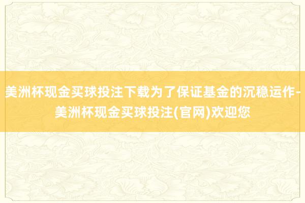 美洲杯现金买球投注下载为了保证基金的沉稳运作-美洲杯现金买球投注(官网)欢迎您