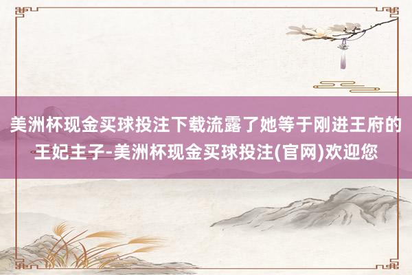 美洲杯现金买球投注下载流露了她等于刚进王府的王妃主子-美洲杯现金买球投注(官网)欢迎您